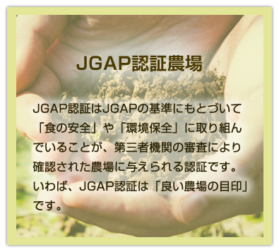 JGAP認証農場|JGAP認証はJGAPの基準にもとづいて「食の安全」や「環境保全」に取り組んでいることが、第三者機関の審査により確認された農場に与えられる認証です。いわば、JGAP認証は「良い農場の目印」です。